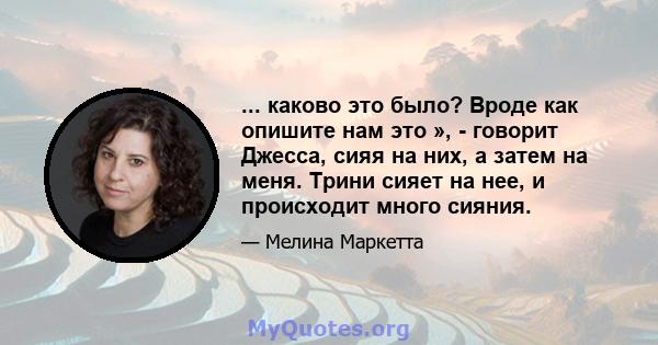 ... каково это было? Вроде как опишите нам это », - говорит Джесса, сияя на них, а затем на меня. Трини сияет на нее, и происходит много сияния.