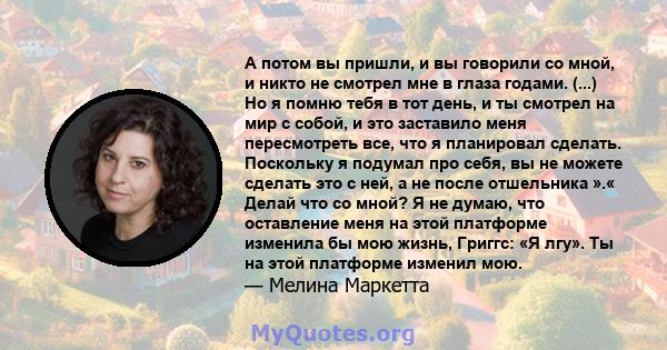 А потом вы пришли, и вы говорили со мной, и никто не смотрел мне в глаза годами. (...) Но я помню тебя в тот день, и ты смотрел на мир с собой, и это заставило меня пересмотреть все, что я планировал сделать. Поскольку