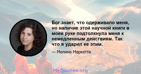 Бог знает, что одерживало меня, но наличие этой научной книги в моей руке подтолкнула меня к немедленным действиям. Так что я ударил ее этим.