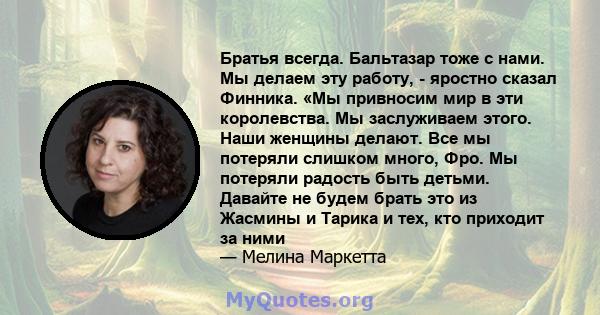 Братья всегда. Бальтазар тоже с нами. Мы делаем эту работу, - яростно сказал Финника. «Мы привносим мир в эти королевства. Мы заслуживаем этого. Наши женщины делают. Все мы потеряли слишком много, Фро. Мы потеряли