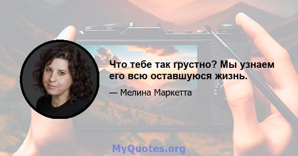 Что тебе так грустно? Мы узнаем его всю оставшуюся жизнь.