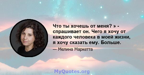 Что ты хочешь от меня? » - спрашивает он. Чего я хочу от каждого человека в моей жизни, я хочу сказать ему. Больше.