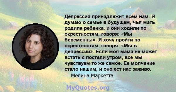 Депрессия принадлежит всем нам. Я думаю о семье в будущем, чья мать родила ребенка, и они ходили по окрестностям, говоря: «Мы беременны». Я хочу пройти по окрестностям, говоря: «Мы в депрессии». Если моя мама не может