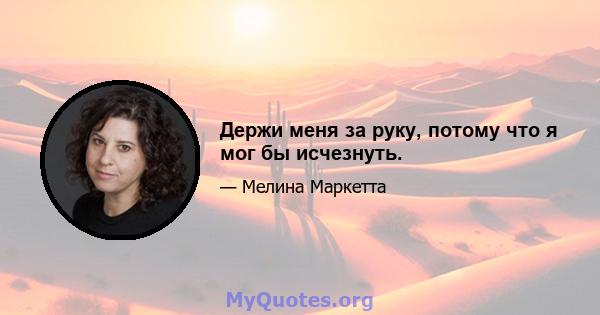 Держи меня за руку, потому что я мог бы исчезнуть.