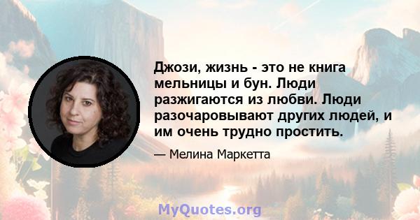 Джози, жизнь - это не книга мельницы и бун. Люди разжигаются из любви. Люди разочаровывают других людей, и им очень трудно простить.