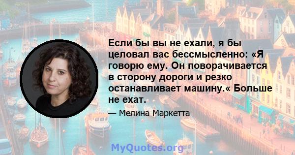 Если бы вы не ехали, я бы целовал вас бессмысленно: «Я говорю ему. Он поворачивается в сторону дороги и резко останавливает машину.« Больше не ехат.