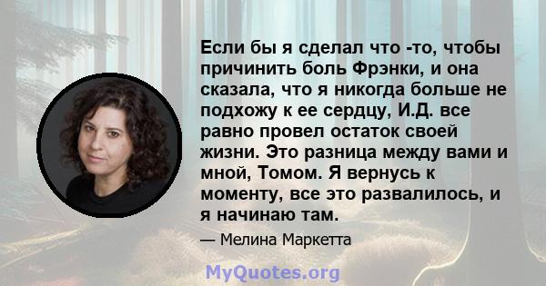 Если бы я сделал что -то, чтобы причинить боль Фрэнки, и она сказала, что я никогда больше не подхожу к ее сердцу, И.Д. все равно провел остаток своей жизни. Это разница между вами и мной, Томом. Я вернусь к моменту,