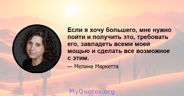 Если я хочу большего, мне нужно пойти и получить это, требовать его, завладеть всеми моей мощью и сделать все возможное с этим.