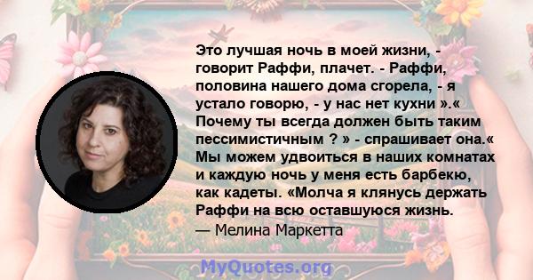 Это лучшая ночь в моей жизни, - говорит Раффи, плачет. - Раффи, половина нашего дома сгорела, - я устало говорю, - у нас нет кухни ».« Почему ты всегда должен быть таким пессимистичным ? » - спрашивает она.« Мы можем