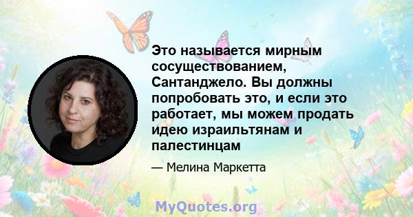 Это называется мирным сосуществованием, Сантанджело. Вы должны попробовать это, и если это работает, мы можем продать идею израильтянам и палестинцам