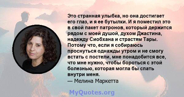 Это странная улыбка, но она достигает его глаз, и я ее бутылки. И я поместил это в свой пакет патронов, который держится рядом с моей душой, духом Джастина, надежду Сиобхана и страстям Тары. Потому что, если я собираюсь 