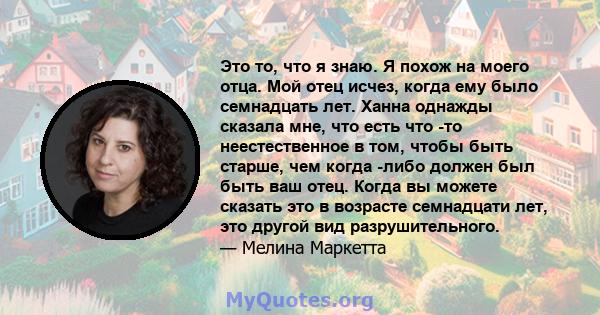 Это то, что я знаю. Я похож на моего отца. Мой отец исчез, когда ему было семнадцать лет. Ханна однажды сказала мне, что есть что -то неестественное в том, чтобы быть старше, чем когда -либо должен был быть ваш отец.