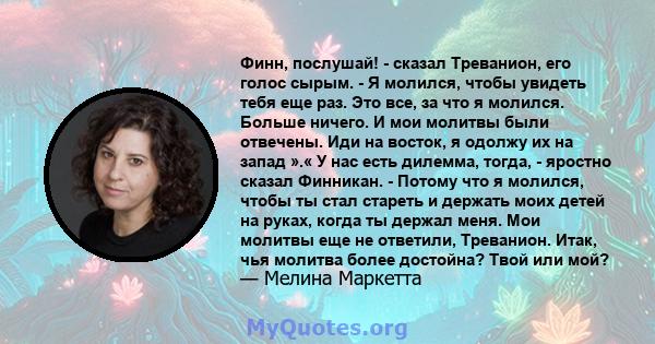 Финн, послушай! - сказал Треванион, его голос сырым. - Я молился, чтобы увидеть тебя еще раз. Это все, за что я молился. Больше ничего. И мои молитвы были отвечены. Иди на восток, я одолжу их на запад ».« У нас есть