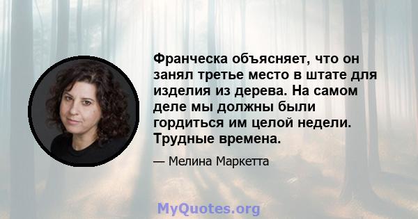 Франческа объясняет, что он занял третье место в штате для изделия из дерева. На самом деле мы должны были гордиться им целой недели. Трудные времена.