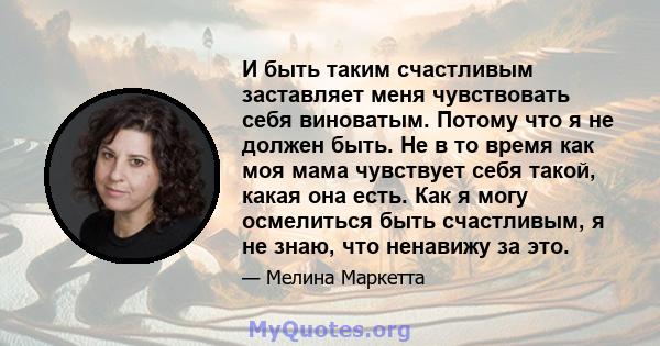 И быть таким счастливым заставляет меня чувствовать себя виноватым. Потому что я не должен быть. Не в то время как моя мама чувствует себя такой, какая она есть. Как я могу осмелиться быть счастливым, я не знаю, что