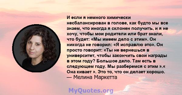 И если я немного химически несбалансирован в голове, как будто мы все знаем, что иногда я склонен получить, и я не хочу, чтобы мои родители или брат знали, что будет: «Мы имеем дело с этим». Он никогда не говорил: «Я