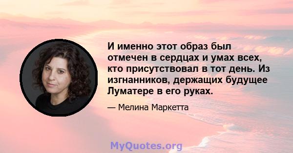 И именно этот образ был отмечен в сердцах и умах всех, кто присутствовал в тот день. Из изгнанников, держащих будущее Луматере в его руках.