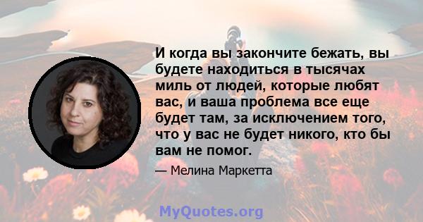 И когда вы закончите бежать, вы будете находиться в тысячах миль от людей, которые любят вас, и ваша проблема все еще будет там, за исключением того, что у вас не будет никого, кто бы вам не помог.