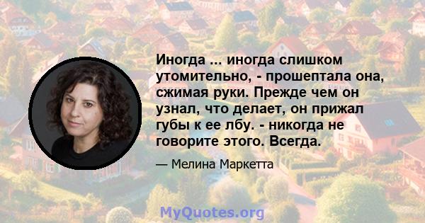 Иногда ... иногда слишком утомительно, - прошептала она, сжимая руки. Прежде чем он узнал, что делает, он прижал губы к ее лбу. - никогда не говорите этого. Всегда.