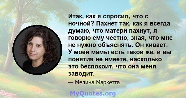 Итак, как я спросил, что с ночной? Пахнет так, как я всегда думаю, что матери пахнут, я говорю ему честно, зная, что мне не нужно объяснять. Он кивает. У моей мамы есть такой же, и вы понятия не имеете, насколько это