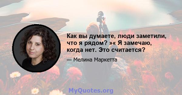 Как вы думаете, люди заметили, что я рядом? »« Я замечаю, когда нет. Это считается?