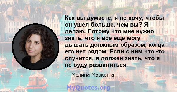 Как вы думаете, я не хочу, чтобы он ушел больше, чем вы? Я делаю. Потому что мне нужно знать, что я все еще могу дышать должным образом, когда его нет рядом. Если с ним что -то случится, я должен знать, что я не буду