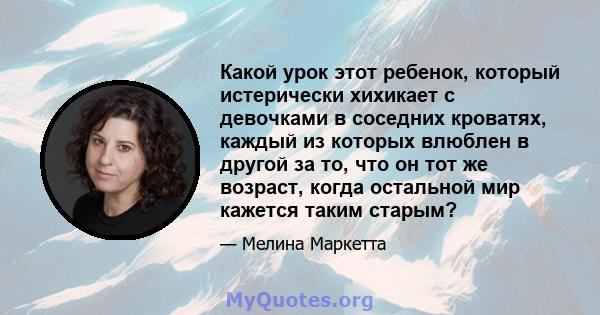 Какой урок этот ребенок, который истерически хихикает с девочками в соседних кроватях, каждый из которых влюблен в другой за то, что он тот же возраст, когда остальной мир кажется таким старым?