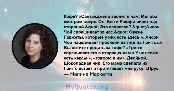 Кофе? »Сантанджело звонит к нам. Мы оба смотрим вверх. Он, Бен и Раффи висят над стороной." Это эспрессо? "Ансон Чой спрашивает за нас." Свеже Гаджеты, которые у них есть здесь ». Ансон Чой нацеливает