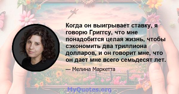 Когда он выигрывает ставку, я говорю Григгсу, что мне понадобится целая жизнь, чтобы сэкономить два триллиона долларов, и он говорит мне, что он дает мне всего семьдесят лет.