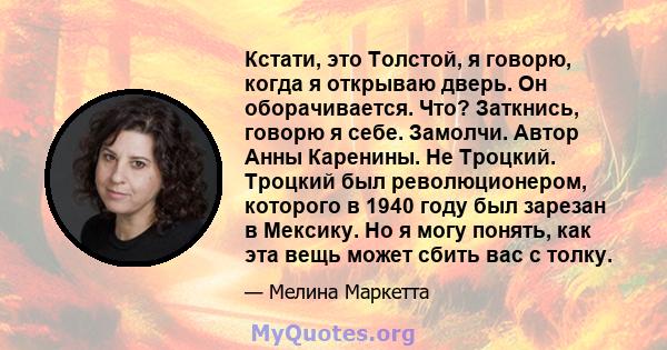 Кстати, это Толстой, я говорю, когда я открываю дверь. Он оборачивается. Что? Заткнись, говорю я себе. Замолчи. Автор Анны Каренины. Не Троцкий. Троцкий был революционером, которого в 1940 году был зарезан в Мексику. Но 