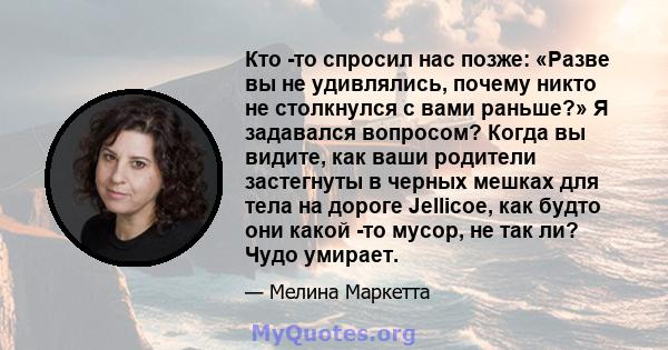 Кто -то спросил нас позже: «Разве вы не удивлялись, почему никто не столкнулся с вами раньше?» Я задавался вопросом? Когда вы видите, как ваши родители застегнуты в черных мешках для тела на дороге Jellicoe, как будто