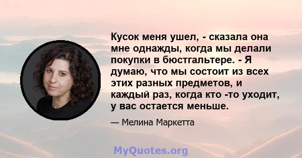 Кусок меня ушел, - сказала она мне однажды, когда мы делали покупки в бюстгальтере. - Я думаю, что мы состоит из всех этих разных предметов, и каждый раз, когда кто -то уходит, у вас остается меньше.