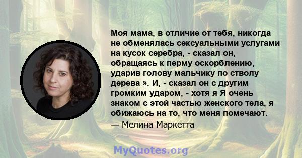 Моя мама, в отличие от тебя, никогда не обменялась сексуальными услугами на кусок серебра, - сказал он, обращаясь к перму оскорблению, ударив голову мальчику по стволу дерева ». И, - сказал он с другим громким ударом, - 