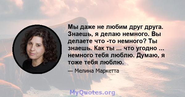 Мы даже не любим друг друга. Знаешь, я делаю немного. Вы делаете что -то немного? Ты знаешь. Как ты ... что угодно ... немного тебя люблю. Думаю, я тоже тебя люблю.