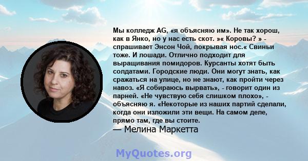 Мы колледж AG, «я объясняю им». Не так хорош, как в Янко, но у нас есть скот. »« Коровы? » - спрашивает Энсон Чой, покрывая нос.« Свиньи тоже. И лошади. Отлично подходит для выращивания помидоров. Курсанты хотят быть