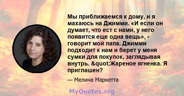 Мы приближаемся к дому, и я махаюсь на Джимми. «И если он думает, что ест с нами, у него появится еще одна вещь», - говорит мой папа. Джимми подходит к нам и берет у меня сумки для покупок, заглядывая внутрь.