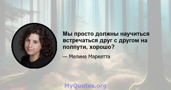 Мы просто должны научиться встречаться друг с другом на полпути, хорошо?