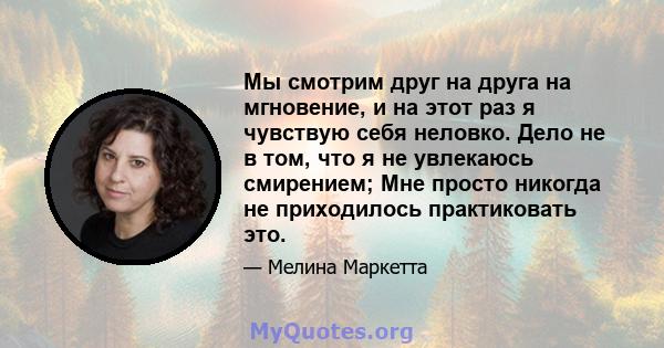 Мы смотрим друг на друга на мгновение, и на этот раз я чувствую себя неловко. Дело не в том, что я не увлекаюсь смирением; Мне просто никогда не приходилось практиковать это.