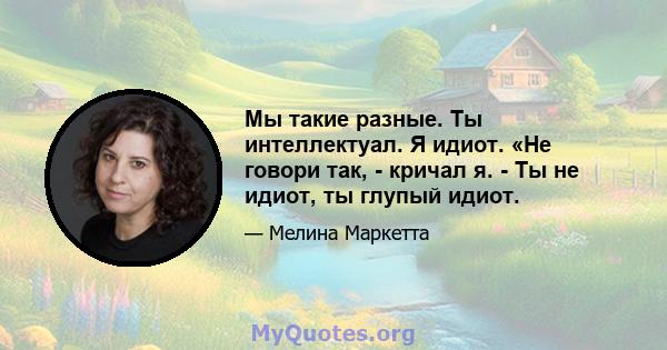 Мы такие разные. Ты интеллектуал. Я идиот. «Не говори так, - кричал я. - Ты не идиот, ты глупый идиот.