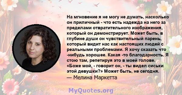 На мгновение я не могу не думать, насколько он приличный - что есть надежда на него за пределами отвратительного изображения, который он демонстрирует. Может быть, в глубине души он чувствительный парень, который видит