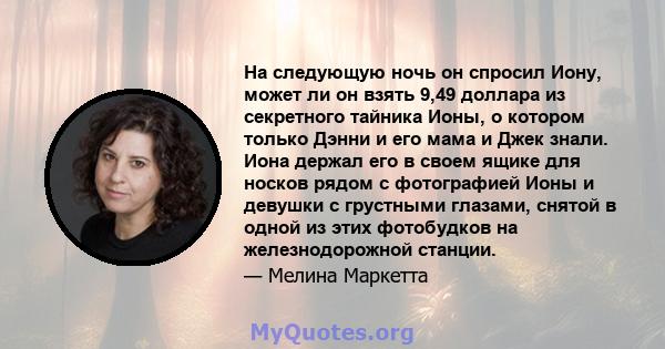 На следующую ночь он спросил Иону, может ли он взять 9,49 доллара из секретного тайника Ионы, о котором только Дэнни и его мама и Джек знали. Иона держал его в своем ящике для носков рядом с фотографией Ионы и девушки с 