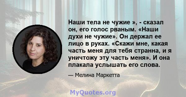 Наши тела не чужие », - сказал он, его голос рваным. «Наши духи не чужие». Он держал ее лицо в руках. «Скажи мне, какая часть меня для тебя странна, и я уничтожу эту часть меня». И она плакала услышать его слова.