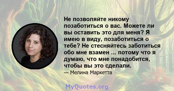 Не позволяйте никому позаботиться о вас. Можете ли вы оставить это для меня? Я имею в виду, позаботиться о тебе? Не стесняйтесь заботиться обо мне взамен ... потому что я думаю, что мне понадобится, чтобы вы это сделали.