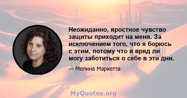 Неожиданно, яростное чувство защиты приходит на меня. За исключением того, что я борюсь с этим, потому что я вряд ли могу заботиться о себе в эти дни.