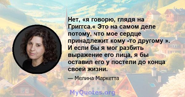 Нет, «я говорю, глядя на Григгса.« Это на самом деле потому, что мое сердце принадлежит кому -то другому ». И если бы я мог разбить выражение его лица, я бы оставил его у постели до конца своей жизни.