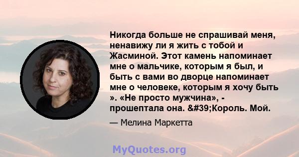 Никогда больше не спрашивай меня, ненавижу ли я жить с тобой и Жасминой. Этот камень напоминает мне о мальчике, которым я был, и быть с вами во дворце напоминает мне о человеке, которым я хочу быть ». «Не просто