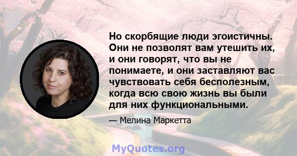 Но скорбящие люди эгоистичны. Они не позволят вам утешить их, и они говорят, что вы не понимаете, и они заставляют вас чувствовать себя бесполезным, когда всю свою жизнь вы были для них функциональными.