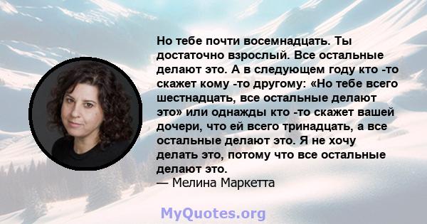 Но тебе почти восемнадцать. Ты достаточно взрослый. Все остальные делают это. А в следующем году кто -то скажет кому -то другому: «Но тебе всего шестнадцать, все остальные делают это» или однажды кто -то скажет вашей