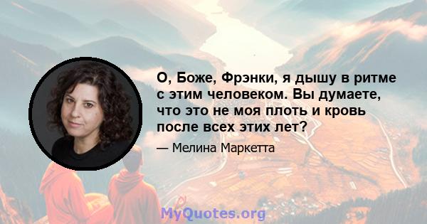 О, Боже, Фрэнки, я дышу в ритме с этим человеком. Вы думаете, что это не моя плоть и кровь после всех этих лет?