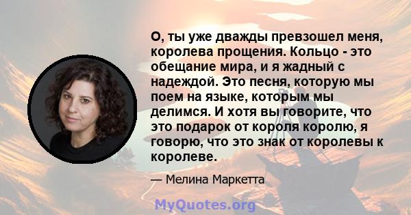 О, ты уже дважды превзошел меня, королева прощения. Кольцо - это обещание мира, и я жадный с надеждой. Это песня, которую мы поем на языке, которым мы делимся. И хотя вы говорите, что это подарок от короля королю, я